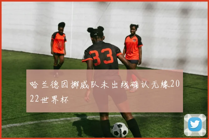 哈兰德因挪威队未出线确认无缘2022世界杯
