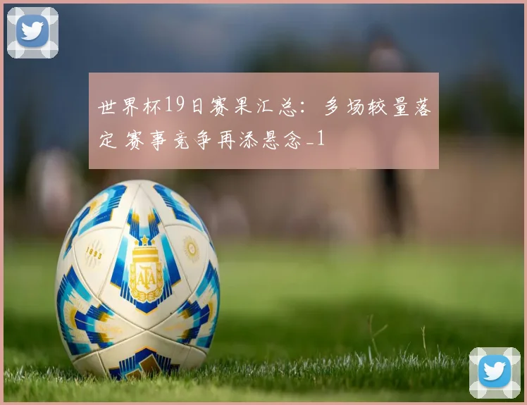 世界杯19日赛果汇总：多场较量落定 赛事竞争再添悬念_1