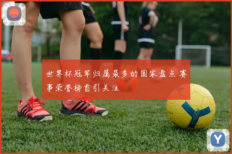 世界杯冠军归属最多的国家盘点 赛事荣誉榜首引关注