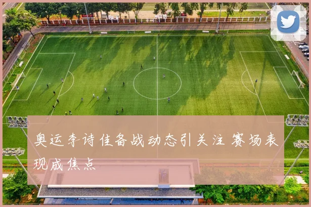 奥运李诗佳备战动态引关注 赛场表现成焦点