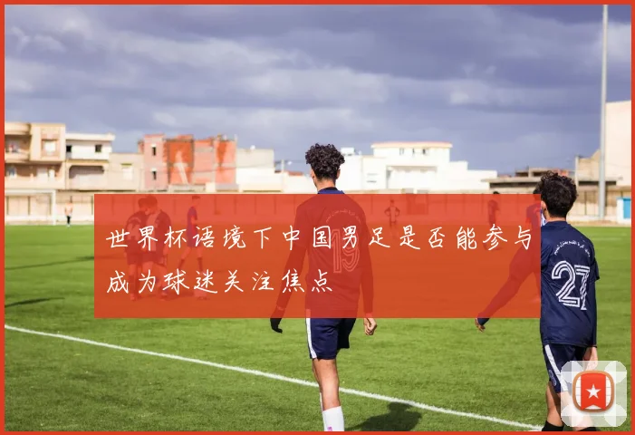 世界杯语境下中国男足是否能参与成为球迷关注焦点