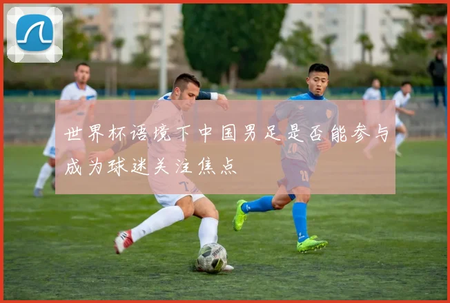 世界杯语境下中国男足是否能参与成为球迷关注焦点