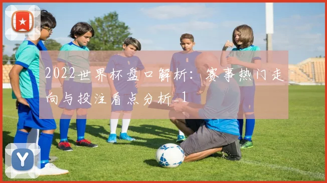 2022世界杯盘口解析:赛事热门走向与投注看点分析_1