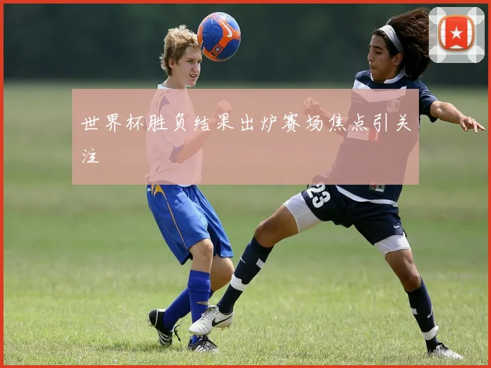 世界杯胜负结果出炉赛场焦点引关注