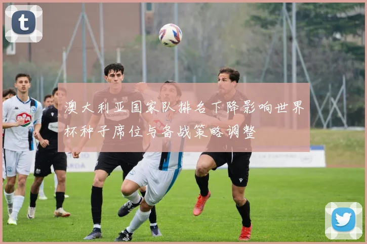 澳大利亚国家队排名下降影响世界杯种子席位与备战策略调整