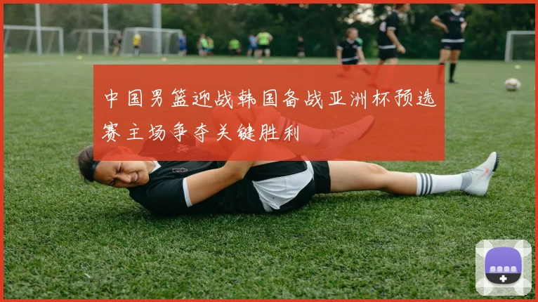 中国男篮迎战韩国备战亚洲杯预选赛主场争夺关键胜利