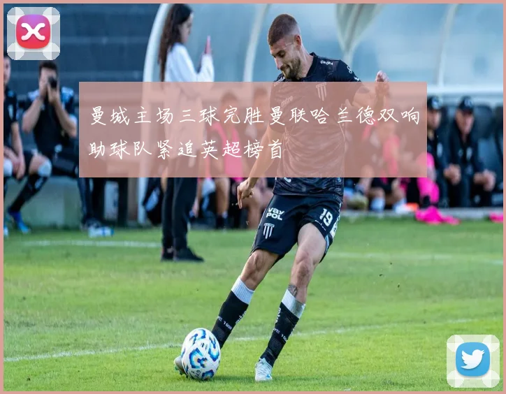 曼城主场三球完胜曼联哈兰德双响助球队紧追英超榜首