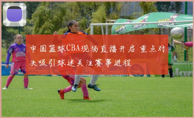 中国篮球CBA现场直播开启 重点对决吸引球迷关注赛事进程