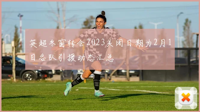 英超冬窗转会2023关闭日期为2月1日各队引援动态汇总