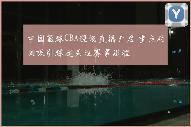 中国篮球CBA现场直播开启 重点对决吸引球迷关注赛事进程