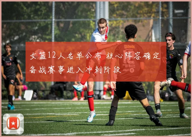 女篮12人名单公布 核心阵容确定 备战赛事进入冲刺阶段