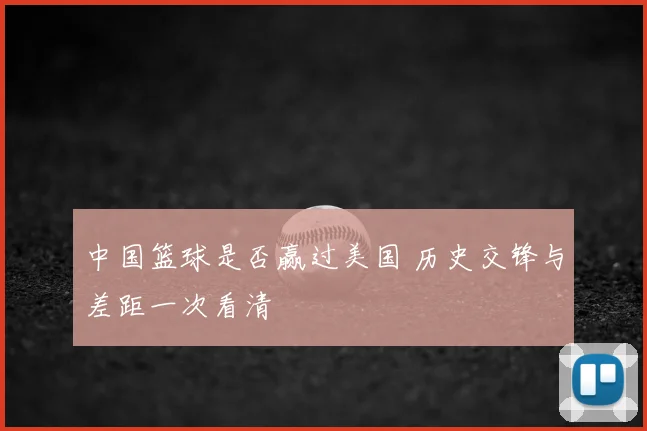 中国篮球是否赢过美国 历史交锋与差距一次看清