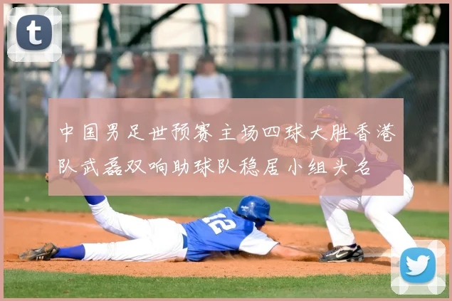 中国男足世预赛主场四球大胜香港队武磊双响助球队稳居小组头名