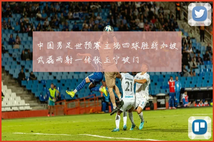 中国男足世预赛主场四球胜新加坡武磊两射一传张玉宁破门