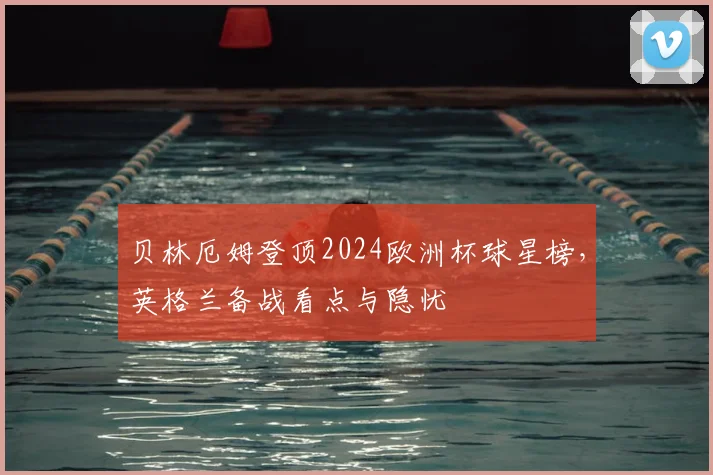 贝林厄姆登顶2024欧洲杯球星榜，英格兰备战看点与隐忧