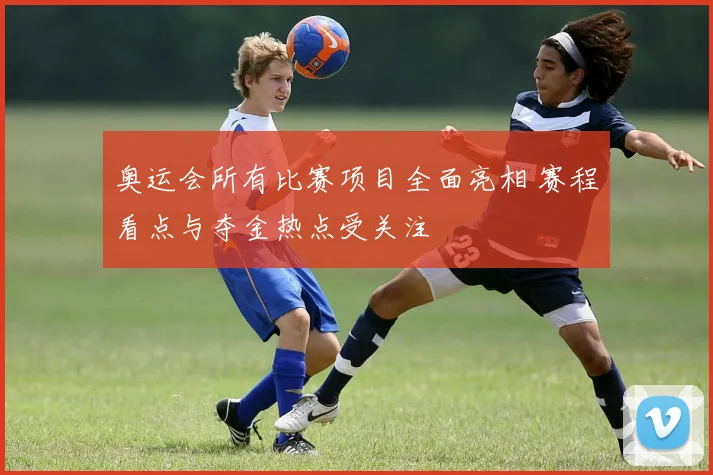 奥运会所有比赛项目全面亮相 赛程看点与夺金热点受关注