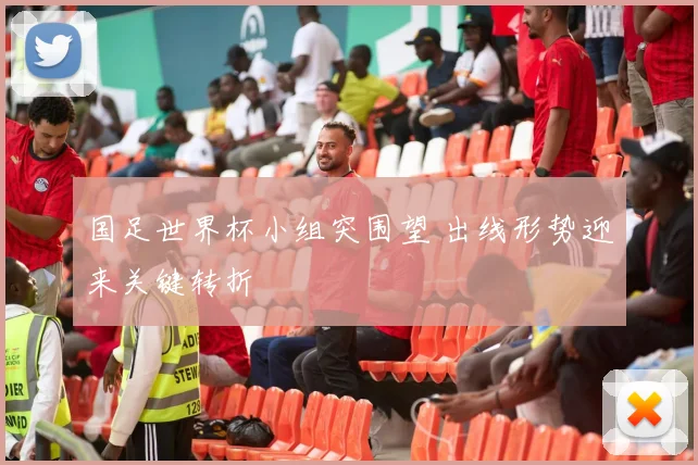 国足世界杯小组突围望 出线形势迎来关键转折