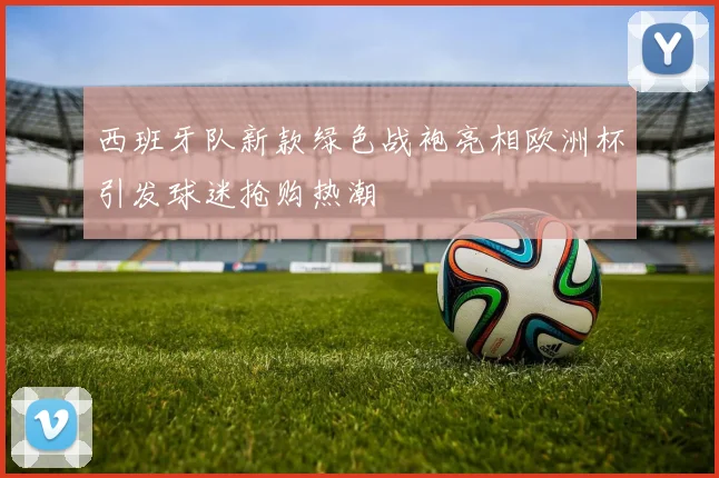 西班牙队新款绿色战袍亮相欧洲杯引发球迷抢购热潮