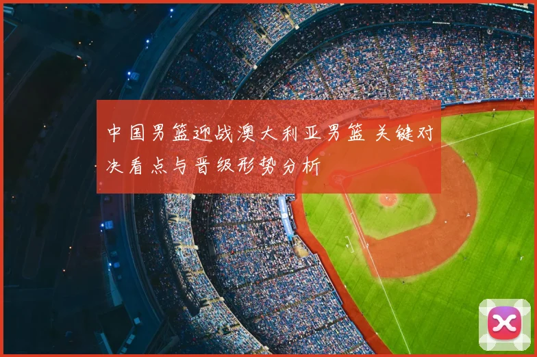 中国男篮迎战澳大利亚男篮 关键对决看点与晋级形势分析