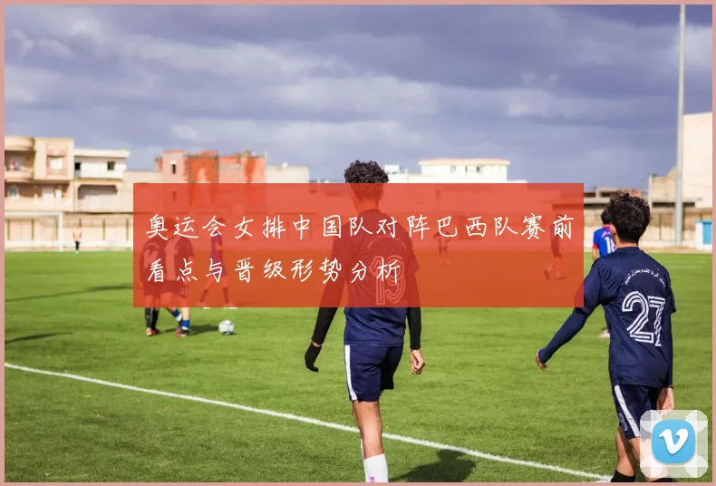 奥运会女排中国队对阵巴西队赛前看点与晋级形势分析