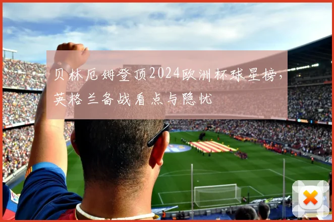 贝林厄姆登顶2024欧洲杯球星榜，英格兰备战看点与隐忧