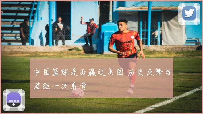 中国篮球是否赢过美国 历史交锋与差距一次看清