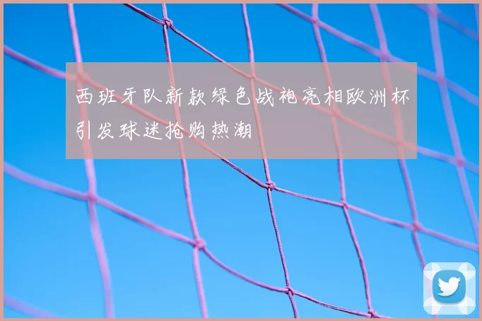 西班牙队新款绿色战袍亮相欧洲杯引发球迷抢购热潮