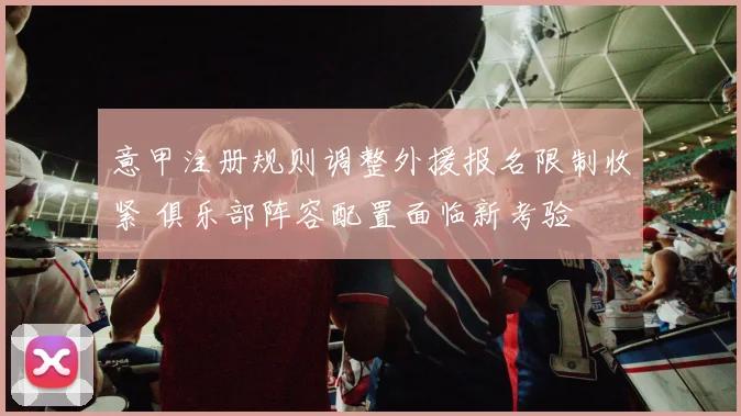 意甲注册规则调整外援报名限制收紧 俱乐部阵容配置面临新考验