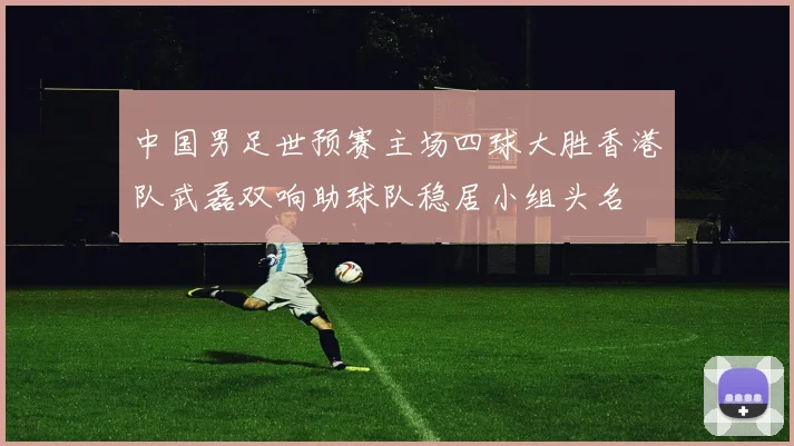 中国男足世预赛主场四球大胜香港队武磊双响助球队稳居小组头名